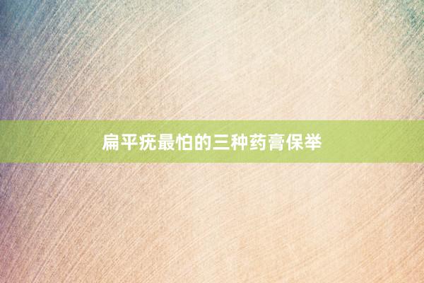 扁平疣最怕的三种药膏保举